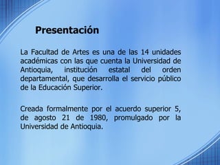 Presentación La Facultad de Artes es una de las 14 unidades académicas con las que cuenta la Universidad de Antioquia, institución estatal del orden departamental, que desarrolla el servicio público de la Educación Superior.  Creada formalmente por el acuerdo superior 5, de agosto 21 de 1980, promulgado por la Universidad de Antioquia.  