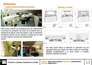 AlumnoProyecto 1_Hombre, Arquitectura y Ciudad
Alumno : María José Landeros Ayudante: Catalina Neira
Docente: Miguel Roco L3
• Centro Cultural Palacio la moneda.
Equipamiento.
Referentes
Plantas y cortes
Este centro cultural se caracteriza por ser subterráneo
y provocar la sensación de estar en el exterior por su
magnitud de altura como del centro y dar la sensación
de espacio interior en los extremos, siendo que es solo
un gran espacio cerrado que alberga todo.
centro.
Por esta razón llama la atención la ubicación de sus
equipamientos que logran en cierto modo un camuflaje,
dándole protagonismo a la zona centro y creando
distintos espacios de paseo.
 