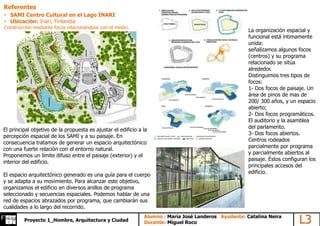 Alumno L3Alumno : María José Landeros Ayudante: Catalina Neira
Docente: Miguel RocoProyecto 1_Hombre, Arquitectura y Ciudad
Referentes
• SAMI Centro Cultural en el Lago INARI
• Ubicación: Inari, Finlandia
Construcción mediante focos relacionándose con el medio.
El principal objetivo de la propuesta es ajustar el edificio a la
percepción espacial de los SAMI y a su paisaje. En
consecuencia tratamos de generar un espacio arquitectónico
con una fuerte relación con el entorno natural.
Proponemos un límite difuso entre el paisaje (exterior) y el
interior del edificio.
El espacio arquitectónico generado es una guía para el cuerpo
y se adapta a su movimiento. Para alcanzar este objetivo,
organizamos el edificio en diversos anillos de programa
seleccionado y secuencias espaciales. Podemos hablar de una
red de espacios abrazados por programa, que cambiarán sus
cualidades a lo largo del recorrido.
La organización espacial y
funcional está íntimamente
unida:
señalizamos algunos focos
(centros) y su programa
relacionado se sitúa
alrededor.
Distinguimos tres tipos de
focos:
1- Dos focos de paisaje. Un
área de pinos de mas de
200/ 300 años, y un espacio
abierto;
2- Dos focos programáticos.
El auditorio y la asamblea
del parlamento.
3- Dos focos abiertos.
Centros rodeados
parcialmente por programa
y parcialmente abiertos al
paisaje. Éstos configuran los
principales accesos del
edificio.
 