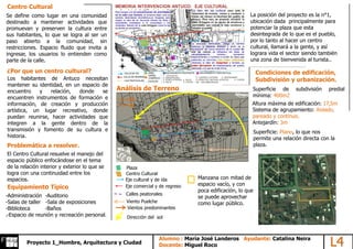 Centro Cultural
Se define como lugar en una comunidad
destinado a mantener actividades que
promuevan y preserven la cultura entre
sus habitantes, lo que se logra al ser un
paso abierto a la comunidad, sin
restricciones. Espacio fluido que invita a
ingresar, los usuarios lo entienden como
parte de la calle.
¿Por que un centro cultural?
Equipamiento Típico
Los habitantes de Antuco necesitan
mantener su identidad, en un espacio de
encuentro y relación, donde se
encuentren instrumentos de formación e
información, de creación y producción
artística, un lugar recreativo, donde
puedan reunirse, hacer actividades que
integren a la gente dentro de la
transmisión y fomento de su cultura e
historia.
-Administración -Auditorio
-Salas de taller -Sala de exposiciones
-Biblioteca -Baños
.-Espacio de reunión y recreación personal.
La posición del proyecto es la n°1,
ubicación dada principalmente para
potenciar la plaza que esta
desintegrada de lo que es el pueblo,
por lo tanto al hacer un centro
cultural, llamará a la gente, y así
lograra vida el sector siendo también
una zona de bienvenida al turista..
Centro Cultural
Plaza
Eje cultural y de ida
Eje comercial y de regreso
Calles peatonales
Problemática a resolver.
Análisis de Terreno
El Centro Cultural resuelve el manejo del
espacio público enfocándose en el tema
de la relación interior y exterior lo que se
logra con una continuidad entre los
espacios.
Condiciones de edificación,
Subdivisión y urbanización.
Superficie de subdivisión predial
mínima: 400m2
Altura máxima de edificación: 17,5m
Sistema de agrupamiento: Aislado,
pareado y continuo.
Antejardín: 3m
Viento Puelche
Vientos predominantes
Superficie: Plano, lo que nos
permite una relación directa con la
plaza.
Dirección del sol
Manzana con mitad de
espacio vacío, y con
poca edificación, lo que
se puede aprovechar
como lugar público.
AlumnoProyecto 1_Hombre, Arquitectura y Ciudad
Alumno : María José Landeros Ayudante: Catalina Neira
Docente: Miguel Roco L4
 