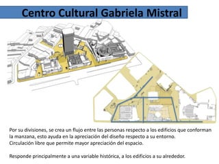 Centro Cultural Gabriela Mistral

Por su divisiones, se crea un flujo entre las personas respecto a los edificios que conforman
la manzana, esto ayuda en la apreciación del diseño respecto a su entorno.
Circulación libre que permite mayor apreciación del espacio.
Responde principalmente a una variable histórica, a los edificios a su alrededor.

 