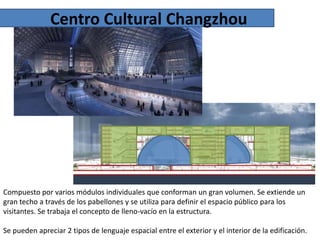 Centro Cultural Changzhou

Compuesto por varios módulos individuales que conforman un gran volumen. Se extiende un
gran techo a través de los pabellones y se utiliza para definir el espacio público para los
visitantes. Se trabaja el concepto de lleno-vacío en la estructura.
Se pueden apreciar 2 tipos de lenguaje espacial entre el exterior y el interior de la edificación.

 