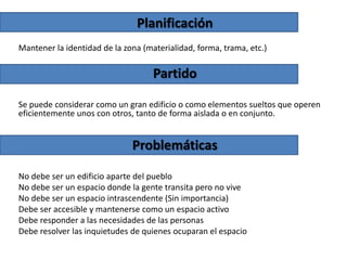 Planificación
Mantener la identidad de la zona (materialidad, forma, trama, etc.)

Partido
Se puede considerar como un gran edificio o como elementos sueltos que operen
eficientemente unos con otros, tanto de forma aislada o en conjunto.

Problemáticas
No debe ser un edificio aparte del pueblo
No debe ser un espacio donde la gente transita pero no vive
No debe ser un espacio intrascendente (Sin importancia)
Debe ser accesible y mantenerse como un espacio activo
Debe responder a las necesidades de las personas
Debe resolver las inquietudes de quienes ocuparan el espacio

 