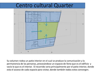 Centro cultural Quarter

Su volumen rodea un patio interior en el cual se produce la comunicación y la
permanencia de las personas, provocándose un espacio de lleno que es el edificio y
vacío lo que es el interior. El recorrido seria principalmente por el patio interior, donde
esta el acceso de cada espacio para visitar, donde también todos estos convergen.

 