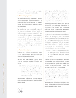 24
CONSEJONACIONALDELACULTURAYLASARTES
a una vocación nacional, tienen mayor tamaño y, por
lo tanto, mayor alcance y ámbito de acción.
b.	Orientación programática 
Un centro cultural puede orientarse al desarro-
llo de una expresión artística particular o a un
conjunto de ellas, así como también a la creación,
producción y/o promoción de un género o un es-
tilo determinado.
La mayoría de las veces, la orientación programá-
tica de un centro cultural se define en función de
las demandas y/o necesidades de la población a la
que atiende. Sin embargo, su propuesta progra-
mática puede responder también a otros factores,
como la intención de fortalecer algún eslabón de
la cadena de valor en el sector de las artes y la
cultura, o la necesidad de generar una estrategia
de diferenciación para distinguirse de los otros es-
pacios culturales.
c.	Misión, visión y objetivos 
La Misión es la razón de ser del nuevo centro
cultural. Debe ser realista, evaluable y tiene que
referirse siempre al tiempo actual.
La Misión debe estar redactada en forma clara y
breve, de modo que pueda ser recordada fácil-
mente.
EJEMPLO: “Ser la institución cultural más rele-
vante de la comuna otorgando un espacio
recreacional y de formación que responda
satisfactoriamente a las necesidades de la
comunidad con la infraestructura, eficiencia y
autonomía necesarias”.
Una vez que se ha formulado, la Misión debe ser
conocida y practicada por todos dentro del nuevo
centro cultural.
LaVisión, por su parte, alude al estado de desarro-
llo del centro cultural y su posicionamiento en un
plazo definido de tiempo. Dice relación también
con la Imagen-Objetivo que sería deseable alcan-
zar en articulación con las dimensiones culturales
más significativas en cada localidad.
La definición y descripción de estaVisión debe ser
clara,atractiva y muy motivadora para todos los in-
volucrados, al punto que debe llegar a convertirse
en el norte hacia el cual se dirigirán permanente-
mente todas sus decisiones y sus esfuerzos.
En resumen,el proceso de construcción de la visión
de futuro del nuevo centro cultural constituye la
síntesis en la que confluyen las expectativas, visio-
nes y sueños particulares del conjunto de actores
vinculados con el espacio. LaVisión representa, por
tanto, el ideal de futuro o el desafío al que se en-
frentan quienes se han embarcado en la aventura
de darle vida a este nuevo centro cultural.
EJEMPLO: “Constituir el principal referente cultu-
ral de la región en cinco años, especialmente
en lo que a desarrollo de las artes escénicas
se refiere”.
En el caso que el centro cultural sea de dependen-
cia municipal,la Misión no sólo debe estar vinculada
con laVisión, sino que también debe estar en con-
cordancia con la misión comunal y afianzar esta
identidad en lo referido al ámbito cultural.
A partir de la Misión y la Visión se derivarán los
objetivos estratégicos del nuevo centro cultural,los
cuales dicen relación con los grandes propósitos
que persigue en cuanto a su desarrollo institucio-
nal como al desarrollo cultural de la comunidad en
la que se inserta.
Se considera que un objetivo es estratégico en la
medida en que tiene una proyección y permite al
centro cultural alcanzar su misión.
 
