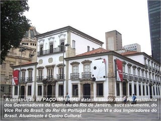 A construção do PAÇO IMPERIAL data do sáculo XVIII. Foi residência
dos Governadores da Capitania do Rio de Janeiro, sucessivamente, do
Vice Rei do Brasil, do Rei de Portugal D.João VI e dos Imperadores do
Brasil. Atualmente é Centro Cultural.
 