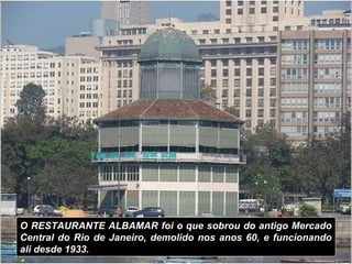 O RESTAURANTE ALBAMAR foi o que sobrou do antigo Mercado
Central do Rio de Janeiro, demolido nos anos 60, e funcionando
ali desde 1933.
 