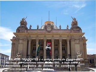 O PALÁCIO TIRADENTES é o antigo prédio do Congresso
Nacional que funcionou entre 1926 e1960, e hoje sedia a
Assembléia Legislativa do Estado. Foi construído no
terreno ocupado pela Cadeia Velha.
 