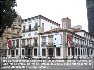 A  construção do PAÇO IMPERIAL  data do sáculo XVIII .  Foi  residência dos Governadores da Capitania do Rio de Janeiro,  sucessivamente, do Vice Rei do Brasil, do Rei de Portugal D.João VI e dos Imperadores do Brasil. Atualmente é Centro Cultural. 