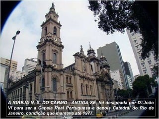 A IGREJA N. S. DO CARMO , ANTIGA SÉ, foi designada por D. João VI   para ser a Capela Real Portuguesa e depois Catedral do Rio de Janeiro, condição que manteve até 1977. 