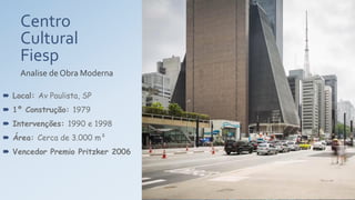 Centro
Cultural
Fiesp
Analise de Obra Moderna
 Local: Av Paulista, SP
 1º Construção: 1979
 Intervenções: 1990 e 1998
 Área: Cerca de 3.000 m²
 Vencedor Premio Pritzker 2006
 