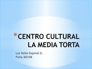 * CENTRO CULTURAL
         LA MEDIA TORTA
Luz Stella Esquivel G.
Ficha 302168
 