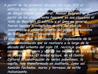 A partir de las primeras décadas del siglo XIX el edificio tuvo varios destinos, entre ellos una escuela de dibujo creada por el Gral. Manuel Belgrano y, a partir de los años setenta funcionó en sus claustros el Asilo de Mendigos.El edificio y el área en general fueron lugares privilegiados dentro del plan de saneamiento y embellecimiento del primer Intendente de Buenos Aires, Torcuato de Alvear. El arquitecto Juan Buschiazzo fue el responsable de la gran remodelación que se realizara a lo largo de la década del ochenta del siglo 19, reciclaje que puede considerarse pionero y uno de los mejores de la ciudad de Buenos Aires. El mismo incluyó, en el Centro Cultural la construcción de varios pabellones, la capilla, hoy transformada en auditorio, como así también fachadas, muros y terrazas de estilo italianizante. Posteriormente se instaló en el edificio el Hogar de Ancianos General Viamonte.En 1980 se remodeló el complejo para su nueva función de Centro Cultural, tarea encomendada a los arquitectos Clorindo Testa, Jacques Bedel y Luis Benedit. 