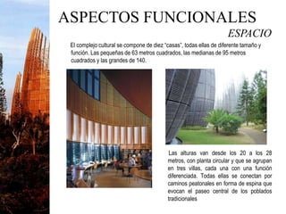 ESPACIO
El complejo cultural se compone de diez “casas”, todas ellas de diferente tamaño y
función. Las pequeñas de 63 metros cuadrados, las medianas de 95 metros
cuadrados y las grandes de 140.
Las alturas van desde los 20 a los 28
metros, con planta circular y que se agrupan
en tres villas, cada una con una función
diferenciada. Todas ellas se conectan por
caminos peatonales en forma de espina que
evocan el paseo central de los poblados
tradicionales
ASPECTOS FUNCIONALES
 