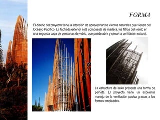 FORMA
• El diseño del proyecto tiene la intención de aprovechar los vientos naturales que vienen del
Océano Pacífico. La fachada exterior está compuesta de madera, los filtros del viento en
una segunda capa de persianas de vidrio, que puede abrir y cerrar la ventilación natural.
 La estructura de iroko presenta una forma de
peineta. El proyecto tiene un excelente
manejo de la ventilación pasiva gracias a las
formas empleadas.
 