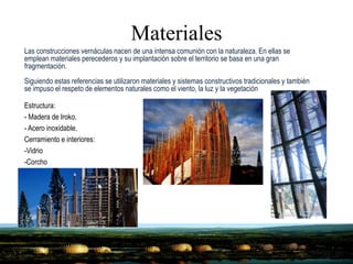 Materiales
Estructura:
- Madera de Iroko.
- Acero inoxidable.
Cerramiento e interiores:
-Vidrio
-Corcho
Las construcciones vernáculas nacen de una intensa comunión con la naturaleza. En ellas se
emplean materiales perecederos y su implantación sobre el territorio se basa en una gran
fragmentación.
Siguiendo estas referencias se utilizaron materiales y sistemas constructivos tradicionales y también
se impuso el respeto de elementos naturales como el viento, la luz y la vegetación
 