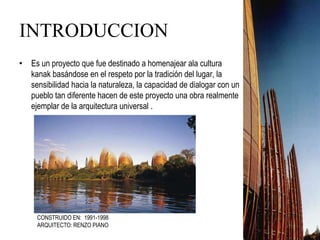 INTRODUCCION
• Es un proyecto que fue destinado a homenajear ala cultura
kanak basándose en el respeto por la tradición del lugar, la
sensibilidad hacia la naturaleza, la capacidad de dialogar con un
pueblo tan diferente hacen de este proyecto una obra realmente
ejemplar de la arquitectura universal .
CONSTRUIDO EN: 1991-1998
ARQUITECTO: RENZO PIANO
 