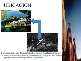 UBICACIÓN
El centro cultural Jean-Marie Tjibaou está ubicada en Nouméa -Nueva Caledonia (Francia)
Las cabañas están construidas dentro de una reserva natural, a lo largo de la costa, rodeadas de
lagunas y manglares, en un emplazamiento de gran belleza.
 