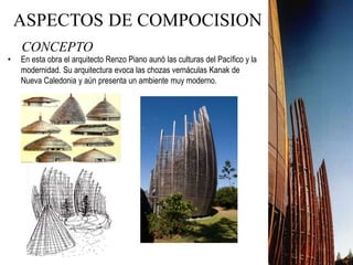 CONCEPTO
• En esta obra el arquitecto Renzo Piano aunó las culturas del Pacífico y la
modernidad. Su arquitectura evoca las chozas vernáculas Kanak de
Nueva Caledonia y aún presenta un ambiente muy moderno.
ASPECTOS DE COMPOCISION
 