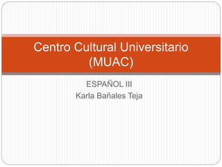 ESPAÑOL III
Karla Bañales Teja
Centro Cultural Universitario
(MUAC)
 