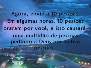 Agora, envie a 10 pessoas. Em algumas horas, 10 pessoas oraram por você, e isso causará  uma multidão de pessoas pedindo a Deus por outras pessoas.  