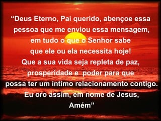 “Deus Eterno, Pai querido, abençoe essa
pessoa que me enviou essa mensagem,
em tudo o que o Senhor sabe
que ele ou ela necessita hoje!
Que a sua vida seja repleta de paz,
prosperidade e poder para que
possa ter um íntimo relacionamento contigo.
Eu oro assim, em nome de Jesus,
Amém”
 