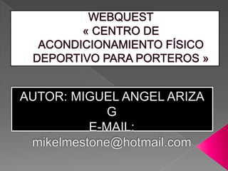 WEBQUEST« CENTRO DE ACONDICIONAMIENTO FÍSICO DEPORTIVO PARA PORTEROS » AUTOR: MIGUEL ANGEL ARIZA G E-MAIL: mikelmestone@hotmail.com 