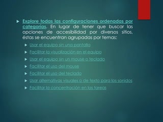  Explore todas las configuraciones ordenadas por 
categorías. En lugar de tener que buscar las 
opciones de accesibilidad por diversos sitios, 
éstas se encuentran agrupadas por temas: 
 Usar el equipo sin una pantalla 
 Facilitar la visualización en el equipo 
 Usar el equipo sin un mouse o teclado 
 Facilitar el uso del mouse 
 Facilitar el uso del teclado 
 Usar alternativas visuales o de texto para los sonidos 
 Facilitar la concentración en las tareas 
 