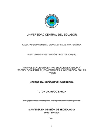 I
UNIVERSIDAD CENTRAL DEL ECUADOR
FACULTAD DE INGENIERÍA, CIENCIAS FÍSICAS Y MATEMÁTICA
INSTITUTO DE INVESTIGACIÓN Y POSTGRADO (IIP)
PROPUESTA DE UN CENTRO ENLACE DE CIENCIA Y
TECNOLOGÍA PARA EL FOMENTO DE LA INNOVACIÓN EN LAS
PYMES
HÉCTOR MAURICIO REVELO HERRERA
TUTOR DR. HUGO BANDA
Trabajo presentado como requisito parcial para la obtención del grado de:
MAGÍSTER EN GESTIÓN DE TECNOLOGÍA
QUITO – ECUADOR
2011
 