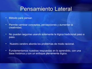 Pensamiento Lateral Método para pensar. Permite cambiar conceptos, percepciones y aumentar la creatividad.  No pueden seguirse usando solamente la lógica tradicional paso a paso. Nuestro cerebro aborda los problemas de modo racional.  Fundamentamos nuestras respuestas en lo aprendido, con una base histórica y con un enfoque plenamente lógico. 