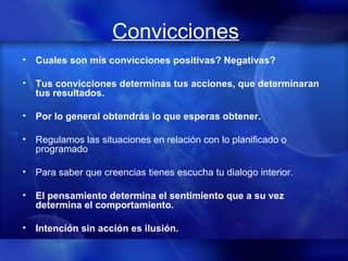 Convicciones Cuales son mis convicciones positivas? Negativas? Tus convicciones determinas tus acciones, que determinaran tus resultados. Por lo general obtendrás lo que esperas obtener. Regulamos las situaciones en relación con lo planificado o programado Para saber que creencias tienes escucha tu dialogo interior. El pensamiento determina el sentimiento que a su vez determina el comportamiento.  Intención sin acción es ilusión. 