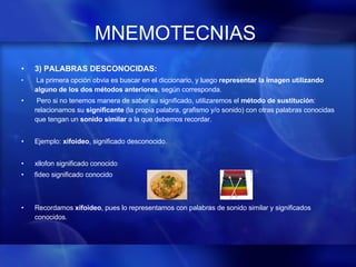 MNEMOTECNIAS   3) PALABRAS DESCONOCIDAS:   La primera opción obvia es buscar en el diccionario, y luego  representar la imagen utilizando alguno de los dos métodos anteriores , según corresponda. Pero si no tenemos manera de saber su significado, utilizaremos el  método de sustitución : relacionamos su  significante  (la propia palabra, grafismo y/o sonido) con otras palabras conocidas que tengan un  sonido similar  a la que debemos recordar. Ejemplo:  xifoideo , significado desconocido. xilofon  significado conocido fideo significado conocido   Recordamos  xifoideo , pues lo representamos con palabras de sonido similar y significados conocidos.   
