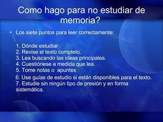 Como hago para no estudiar de memoria?   Los siete puntos para leer correctamente:              1. Dónde estudiar 2. Revise el texto completo.  3. Lea buscando las ideas principales. 4. Cuestiónese a medida que lea. 5. Tome notas o  apuntes  6. Use guías de estudio si están disponibles para el texto. 7. Estudie sin ningún tipo de presión y en forma sistemática.   