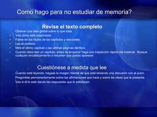Como hago para no estudiar de memoria?   Revise el texto completo Obtener una idea global sobre lo que trata.   Vea cómo está organizado.   Fíjese en los títulos de los capítulos y secciones, Lea el prefacio.  Mire el último capítulo o las últimas páginas del libro.  Cuando deba leer un capítulo, antes de empezar haga una inspección rápida del material.  Busque cualquier encabezamiento o resumen que pueda aparecer.     Cuestiónese a medida que lee Cuando esté leyendo, hágase la imagen mental de que está teniendo una discusión con el autor.  Pregúntele permanentemente sobre las afirmaciones que hace y sobre las ideas que le presenta.  Vea si él le está dando las respuestas que lo satisfacen.     