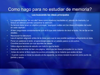Como hago para no estudiar de memoria? Lea buscando las ideas principales La sugerida lectura "en voz alta" tiene como objetivos inevitables el  estudio de memoria. La lectura en silencio permite concentrar la atención.  Su lectura debe tener un objetivo principal: "averiguar cuáles son las ideas principales del autor en cada capítulo".  Al leer pregúntese constantemente qué es lo que está tratando de decir el autor. No se fije en los detalles. Reconocer la estructura.  Lea el capítulo asignado antes de la clase para que le sea posible participar activamente en ésta.  Poner en palabras lo leído, el aprendizaje pasa de un estado pasivo a uno activo.  Coordine sus lecturas con sus apuntes de clases.  Utilice alguna tecnica de estudio con todo lo que ha leído.  Después de terminar de leer una página, reformule las ideas principales en su mente Antes de cerrar el libro repita los puntos principales de la materia que acaba de leer.     Cuando vuelva a iniciar su estudio al día siguiente, su breve revisión le servirá como punto de partida y apoyo.   