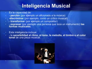 Inteligencia Musical Es la capacidad de: -  percibir  (por ejemplo un aficionado a la música) -discriminar  (por ejemplo, como un crítico musical) -  transformar  (por ejemplo un compositor)  -  expresar  (por ejemplo una persona que toca un instrumento)  las formas musicales .  Esta inteligencia incluye: - la  sensibilidad al ritmo, el tono, la melodía, el timbre o el color tonal  de una pieza musical. 