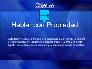 Objetivo
Hablar con Propiedad
• Este término hace referencia a la capacidad de encontrar la palabra
justa para expresar un determinado concepto. La propiedad está
ligada íntimamente con la claridad y la capacidad de ser concretos.
 