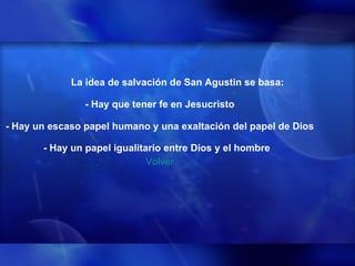 La idea de salvación de San Agustin se basa: - Hay que tener fe en Jesucristo - Hay un escaso papel humano y una exaltación del papel de Dios - Hay un papel igualitario entre Dios y el hombre   Volver 