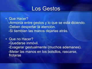 Los Gestos Que Hacer? -Armonía entre gestos y lo que se esta diciendo. -Deben despertar la atención. -Si tiemblan las manos dejarlas atrás. Que no Hacer? -Quedarse inmóvil. -Exagerar gestualmente (muchos ademanes). -Meter las manos en los bolsillos, rascarse, frotarse 