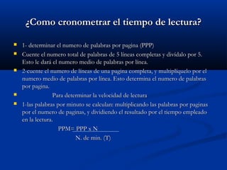¿Como cronometrar el tiempo de lectura?¿Como cronometrar el tiempo de lectura?
 1- determinar el numero de palabras por pagina (PPP)1- determinar el numero de palabras por pagina (PPP)
 Cuente el numero total de palabras de 5 líneas completas y divídalo por 5.Cuente el numero total de palabras de 5 líneas completas y divídalo por 5.
Esto le dará el numero medio de palabras por línea.Esto le dará el numero medio de palabras por línea.
 2-cuente el numero de líneas de una pagina completa, y multiplíquelo por el2-cuente el numero de líneas de una pagina completa, y multiplíquelo por el
numero medio de palabras por línea. Esto determina el numero de palabrasnumero medio de palabras por línea. Esto determina el numero de palabras
por pagina.por pagina.
 Para determinar la velocidad de lecturaPara determinar la velocidad de lectura
 1-las palabras por minuto se calculan: multiplicando las palabras por paginas1-las palabras por minuto se calculan: multiplicando las palabras por paginas
por el numero de paginas, y dividiendo el resultado por el tiempo empleadopor el numero de paginas, y dividiendo el resultado por el tiempo empleado
en la lectura.en la lectura.
PPM= PPP x NPPM= PPP x N
N. de min. (T)N. de min. (T)
 
