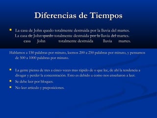 Diferencias de TiemposDiferencias de Tiempos
 La casa de John quedo totalmente destruida por la lluvia del martes.La casa de John quedo totalmente destruida por la lluvia del martes.
La casa de John quedo totalmente destruida por la lluvia del martes.La casa de John quedo totalmente destruida por la lluvia del martes.
casa John totalmente destruida lluvia martes.casa John totalmente destruida lluvia martes.
Hablamos a 150 palabras por minuto, leemos 200 a 250 palabras por minuto, y pensamosHablamos a 150 palabras por minuto, leemos 200 a 250 palabras por minuto, y pensamos
de 500 a 1000 palabras por minuto.de 500 a 1000 palabras por minuto.
 La gente piensa de tres a cinco veces mas rápido de o que lee, de ahí la tendencia aLa gente piensa de tres a cinco veces mas rápido de o que lee, de ahí la tendencia a
divagar y perder la concentración. Esto es debido a como nos enseñaron a leer.divagar y perder la concentración. Esto es debido a como nos enseñaron a leer.
 Se debe leer por bloques.Se debe leer por bloques.
 No leer articulo y preposiciones.No leer articulo y preposiciones.
 