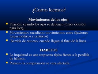 ¿Como leemos?¿Como leemos?
Movimientos de los ojos:Movimientos de los ojos:
 Fijación: cuando los ojos se detienen (única ocasiónFijación: cuando los ojos se detienen (única ocasión
para leer),para leer),
 Movimientos sacadicos: movimientos entre fijacionesMovimientos sacadicos: movimientos entre fijaciones
(espasmódicos y erráticos)(espasmódicos y erráticos)
 Barrida de retorno: cuando llegan al final de la líneaBarrida de retorno: cuando llegan al final de la línea
HABITOSHABITOS
 La inquietud es una respuesta típica frente a la perdidaLa inquietud es una respuesta típica frente a la perdida
de hábitos.de hábitos.
 Primero la comprensión se vera afectada.Primero la comprensión se vera afectada.
 