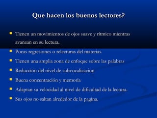 Que hacen los buenos lectores?Que hacen los buenos lectores?
 Tienen un movimientos de ojos suave y rítmico mientrasTienen un movimientos de ojos suave y rítmico mientras
avanzan en su lectura.avanzan en su lectura.
 Pocas regresiones o relecturas del materias.Pocas regresiones o relecturas del materias.
 Tienen una amplia zona de enfoque sobre las palabrasTienen una amplia zona de enfoque sobre las palabras
 Reducción del nivel de subvocalizacionReducción del nivel de subvocalizacion
 Buena concentración y memoriaBuena concentración y memoria
 Adaptan su velocidad al nivel de dificultad de la lectura.Adaptan su velocidad al nivel de dificultad de la lectura.
 Sus ojos no saltan alrededor de la pagina.Sus ojos no saltan alrededor de la pagina.
 
