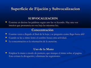 Superficie de Fijación y SubvocalizacionSuperficie de Fijación y Subvocalizacion
SUBVOCALIZACIONSUBVOCALIZACION
 Consiste en decirse las palabras según uno las va leyendo. Hay una vozConsiste en decirse las palabras según uno las va leyendo. Hay una voz
interior que pronuncia en voz baja las mientras lee.interior que pronuncia en voz baja las mientras lee.
ConcentraciónConcentración
 Cuantas veces a llegado al final de la hoja y se pregunto como llego hasta ahí?Cuantas veces a llegado al final de la hoja y se pregunto como llego hasta ahí?
 Cuando se lee a ritmo lento el cerebro busca otra actividad.Cuando se lee a ritmo lento el cerebro busca otra actividad.
 La concentración es la orientación de la atención.La concentración es la orientación de la atención.
Uso de la ManoUso de la Mano
 Emplear la mano a modo de puntero, que marque el ritmo sobre al pagina.Emplear la mano a modo de puntero, que marque el ritmo sobre al pagina.
Esto evitara la divagación y eliminara las regresiones.Esto evitara la divagación y eliminara las regresiones.
 