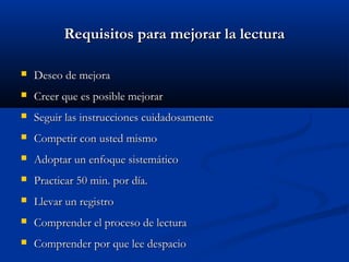 Requisitos para mejorar la lecturaRequisitos para mejorar la lectura
 Deseo de mejoraDeseo de mejora
 Creer que es posible mejorarCreer que es posible mejorar
 Seguir las instrucciones cuidadosamenteSeguir las instrucciones cuidadosamente
 Competir con usted mismoCompetir con usted mismo
 Adoptar un enfoque sistemáticoAdoptar un enfoque sistemático
 Practicar 50 min. por día.Practicar 50 min. por día.
 Llevar un registroLlevar un registro
 Comprender el proceso de lecturaComprender el proceso de lectura
 Comprender por que lee despacioComprender por que lee despacio
 