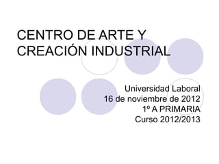CENTRO DE ARTE Y
CREACIÓN INDUSTRIAL

               Universidad Laboral
          16 de noviembre de 2012
                    1º A PRIMARIA
                  Curso 2012/2013
 