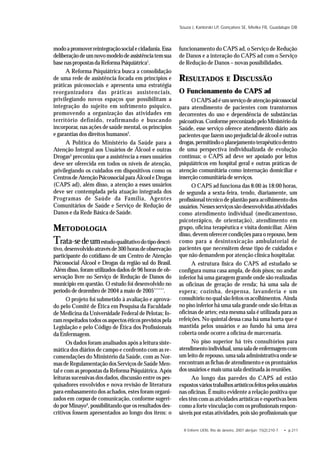 R Enferm UERJ, Rio de Janeiro, 2007 abr/jun; 15(2):210-7. • p.211
Souza J, Kantorski LP, Gonçalves SE, Mielke FB, Guadalupe DB
modoapromoverreintegraçãosocialecidadania.Essa
deliberaçãodeumnovomodelodeassistênciatemsua
basenaspropostasdaReformaPsiquiátrica1
.
A Reforma Psiquiátrica busca a consolidação
de uma rede de assistência focada em princípios e
práticas psicossociais e apresenta uma estratégia
reorganizadora das práticas assistenciais,
privilegiando novos espaços que possibilitam a
integração do sujeito em sofrimento psíquico,
promovendo a organização das atividades em
território definido, reafirmando e buscando
incorporar, nas ações de saúde mental, os princípios
e garantias dos direitos humanos2
.
A Política do Ministério da Saúde para a
Atenção Integral aos Usuários de Álcool e outras
Drogas3
preconiza que a assistência a esses usuários
deve ser oferecida em todos os níveis de atenção,
privilegiando os cuidados em dispositivos como os
CentrosdeAtençãoPsicossocialparaÁlcooleDrogas
(CAPS ad), além disso, a atenção a esses usuários
deve ser contemplada pela atuação integrada dos
Programas de Saúde da Família, Agentes
Comunitários de Saúde e Serviço de Redução de
Danos e da Rede Básica de Saúde.
METODOLOGIA
Trata-sedeumestudoqualitativodotipodescri-
tivo,desenvolvidoatravésde300horasdeobservação
participante do cotidiano de um Centro de Atenção
Psicossocial Álcool e Drogas da região sul do Brasil.
Além disso, foram utilizados dados de 96 horas de ob-
servação livre no Serviço de Redução de Danos do
município em questão. O estudo foi desenvolvido no
período de dezembro de 2004 a maio de 2005******
.
O projeto foi submetido à avaliação e aprova-
do pelo Comitê de Ética em Pesquisa da Faculdade
de Medicina da Universidade Federal de Pelotas; fo-
ramrespeitadostodososaspectoséticosprevistospela
Legislação e pelo Código de Ética dos Profissionais
da Enfermagem.
Os dados foram analisados após a leitura siste-
mática dos diários de campo e confronto com as re-
comendações do Ministério da Saúde, com as Nor-
mas de Regulamentação dos Serviços de Saúde Men-
tal e com as propostas da Reforma Psiquiátrica. Após
leituras sucessivas dos dados, discussão entre os pes-
quisadores envolvidos e nova revisão de literatura
para embasamento dos achados, estes foram organi-
zados em corpus de comunicação, conforme sugeri-
do por Minayo4
, possibilitando que os resultados des-
critivos fossem apresentados ao longo dos itens: o
funcionamento do CAPS ad, o Serviço de Redução
de Danos e a interação do CAPS ad com o Serviço
de Redução de Danos – novas possibilidades.
RESULTADOS E DISCUSSÃO
O Funcionamento do CAPS ad
OCAPSadéumserviçodeatençãopsicossocial
para atendimento de pacientes com transtornos
decorrentes do uso e dependência de substâncias
psicoativas.ConformepreconizadopeloMinistérioda
Saúde, esse serviço oferece atendimento diário aos
pacientes que fazem uso prejudicial de álcool e outras
drogas,permitindooplanejamentoterapêuticodentro
de uma perspectiva individualizada de evolução
contínua; o CAPS ad deve ser apoiado por leitos
psiquiátricos em hospital geral e outras práticas de
atenção comunitária como internação domiciliar e
inserção comunitária de serviços.
O CAPS ad funciona das 8:00 às 18:00 horas,
de segunda a sexta-feira, tendo, diariamente, um
profissional técnico de plantão para acolhimento dos
usuários.Nessesserviçossãodesenvolvidasatividades
como atendimento individual (medicamentoso,
psicoterápico, de orientação), atendimento em
grupo, oficina terapêutica e visita domiciliar. Além
disso, devem oferecer condições para o repouso, bem
como para a desintoxicação ambulatorial de
pacientes que necessitem desse tipo de cuidados e
que não demandem por atenção clínica hospitalar.
A estrutura física do CAPS ad estudado se
configura numa casa ampla, de dois pisos; no andar
inferior há uma garagem grande onde são realizadas
as oficinas de geração de renda; há uma sala de
espera; cozinha, despensa, lavanderia e um
consultórionoqualsãofeitososacolhimentos. Ainda
no piso inferior há uma sala grande onde são feitas as
oficinas de artes; esta mesma sala é utilizada para as
refeições. No quintal dessa casa há uma horta que é
mantida pelos usuários e ao fundo há uma área
coberta onde ocorre a oficina de marcenaria.
No piso superior há três consultórios para
atendimentoindividual,umasaladeenfermagemcom
um leito de repouso, uma sala administrativa onde se
encontram as fichas de atendimento e os prontuários
dos usuários e mais uma sala destinada às reuniões.
Ao longo das paredes do CAPS ad estão
expostosváriostrabalhosartísticosfeitospelosusuários
nas oficinas. É muito evidente a relação positiva que
eles têm com as atividades artísticas e esportivas bem
como a forte vinculação com os profissionais respon-
sáveis por estas atividades, pois são profissionais que
 