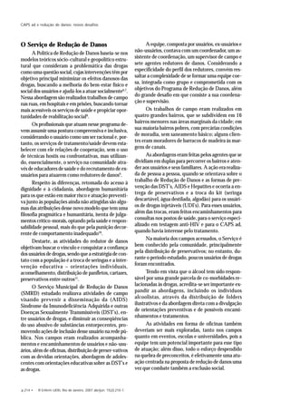 p.214 • R Enferm UERJ, Rio de Janeiro, 2007 abr/jun; 15(2):210-7.
CAPS ad e redução de danos: novos desafios
O Serviço de Redução de Danos
A Política de Redução de Danos baseia-se nos
modelos teóricos sócio-cultural e geopolítico estru-
tural que consideram a problemática das drogas
como uma questão social, cujas intervenções têm por
objetivo principal minimizar os efeitos danosos das
drogas, buscando a melhoria do bem-estar físico e
social dos usuários e ajudá-los a atuar socialmente6,7
.
Nessa abordagem são realizados trabalhos de campo
nas ruas, em hospitais e em prisões, buscando tornar
mais acessíveis os serviços de saúde e propiciar opor-
tunidades de reabilitação social8
.
Os profissionais que atuam nesse programa de-
vem assumir uma postura compreensiva e inclusiva,
considerando o usuário como um ser racional e, por-
tanto, os serviços de tratamento/saúde devem esta-
belecer com ele relações de cooperação, sem o uso
de técnicas hostis ou confrontativas, mas utilizan-
do, essencialmente, o serviço na comunidade atra-
vés de educadores de saúde e do recrutamento de ex-
usuários para atuarem como redutores de danos9
.
Respeito às diferenças, retomada do acesso à
dignidade e à cidadania, abordagem humanitária
para os que estão em maior risco e atuação preventi-
va junto às populações ainda não atingidas são algu-
mas das atribuições desse novo modelo que tem uma
filosofia pragmática e humanitária, isenta de julga-
mentos crítico-morais, optando pela saúde e respon-
sabilidade pessoal, mais do que pela punição decor-
rente de comportamento inadequado10
.
Destarte, as atividades do redutor de danos
objetivam buscar o vínculo e conquistar a confiança
dos usuários de drogas, sendo que a estratégia de con-
tato com a população é a troca de seringas e a inter-
venção educativa – orientações individuais,
aconselhamento, distribuição de panfletos, cartazes,
preservativos entre outros11
.
O Serviço Municipal de Redução de Danos
(SMRD) estudado realizava atividades de campo
visando prevenir a disseminação da (AIDS)
Síndrome da Imunodeficiência Adquirida e outras
Doenças Sexualmente Transmissíveis (DST’s), en-
tre usuários de drogas, e diminuir as conseqüências
do uso abusivo de substâncias entorpecentes, pro-
movendo ações de inclusão desse usuário na rede pú-
blica. Nos campos eram realizados acompanha-
mentos e encaminhamentos de usuários e não-usu-
ários, além de oficinas, distribuição de preser-vativos
com as devidas orientações, abordagem de adoles-
centes com orientações educativas sobre as DST’s e
as drogas.
A equipe, composta por usuários, ex-usuários e
não-usuários, contava com um coordenador, um as-
sistente de coordenação, um supervisor de campo e
sete agentes redutores de danos. Considerando a
especificidade do perfil dos redutores, convém res-
saltar a complexidade de se formar uma equipe coe-
sa, integrada como grupo e comprometida com os
objetivos do Programa de Redução de Danos, além
do grande desafio em que consiste a sua coordena-
ção e supervisão.
Os trabalhos de campo eram realizados em
quatro grandes bairros, que se subdividem em 16
bairros menores nas áreas marginais da cidade; em
sua maioria bairros pobres, com precárias condições
de moradia, sem saneamento básico; alguns clien-
tes eram moradores de barracos de madeira às mar-
gens de canais.
As abordagens eram feitas pelos agentes que se
dividiam em duplas para percorrer os bairros e aten-
der aos usuários e seus familiares. A ação era realiza-
da de pessoa a pessoa, quando se orientava sobre o
trabalho de Redução de Danos e as formas de pre-
venção das DST’s, AIDS e Hepatites e ocorria a en-
trega de preservativos e a troca do kit (seringa
descartável, água destilada, algodão) para os usuári-
os de drogas injetáveis (UDI’s). Para esses usuários,
além das trocas, eram feitos encaminhamentos para
consultas nos postos de saúde, para o serviço especi-
alizado em testagem anti-HIV e para o CAPS ad,
quando havia interesse pelo tratamento.
Na maioria dos campos acessados, o Serviço é
bem conhecido pela comunidade, principalmente
pela distribuição de preservativos; no entanto, du-
rante o período estudado, poucos usuários de drogas
foram encontrados.
Tendo em vista que o álcool tem sido respon-
sável por uma grande parcela de co-morbidades re-
lacionadas às drogas, acredita-se ser importante ex-
pandir as abordagens, incluindo os indivíduos
alcoolistas, através da distribuição de folders
ilustrativos e da abordagem direta com a divulgação
de orientações preventivas e de possíveis encami-
nhamentos e tratamentos.
As atividades em forma de oficinas também
deveriam ser mais exploradas, tanto nos campos
quanto em eventos, escolas e universidades, pois a
equipe tem um potencial importante para esse tipo
de atuação; além disso, todo o esforço despendido
na quebra de preconceitos, é efetivamente uma atu-
ação centrada na proposta de redução de danos uma
vez que combate também a exclusão social.
 