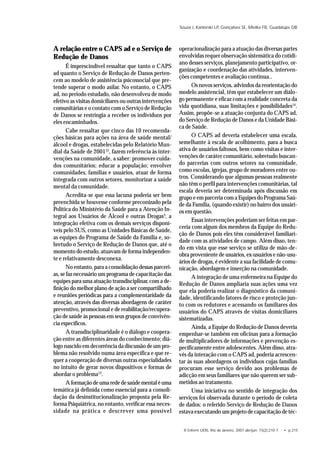 R Enferm UERJ, Rio de Janeiro, 2007 abr/jun; 15(2):210-7. • p.215
Souza J, Kantorski LP, Gonçalves SE, Mielke FB, Guadalupe DB
A relação entre o CAPS ad e o Serviço de
Redução de Danos
É imprescindível ressaltar que tanto o CAPS
ad quanto o Serviço de Redução de Danos perten-
cem ao modelo de assistência psicossocial que pre-
tende superar o modo asilar. No entanto, o CAPS
ad, no período estudado, não desenvolveu de modo
efetivo as visitas domiciliares ou outras intervenções
comunitárias e o contato com o Serviço de Redução
de Danos se restringia a receber os indivíduos por
eles encaminhados.
Cabe ressaltar que cinco das 10 recomenda-
ções básicas para ações na área de saúde mental/
álcool e drogas, estabelecidas pelo Relatório Mun-
dial da Saúde de 200112
, fazem referência às inter-
venções na comunidade, a saber: promover cuida-
dos comunitários; educar a população; envolver
comunidades, famílias e usuários, atuar de forma
integrada com outros setores, monitorizar a saúde
mental da comunidade.
Acredita-se que essa lacuna poderia ser bem
preenchida se houvesse conforme preconizado pela
Política do Ministério da Saúde para a Atenção In-
tegral aos Usuários de Álcool e outras Drogas3
, a
integração efetiva com os demais serviços disponí-
veis pelo SUS, como as Unidades Básicas de Saúde,
as equipes do Programa de Saúde da Família e, so-
bretudo o Serviço de Redução de Danos que, até o
momento do estudo, atuavam de forma independen-
te e relativamente desconexa.
No entanto, para a consolidação dessas parceri-
as, se faz necessário um programa de capacitação das
equipes para uma atuação transdisciplinar, com a de-
finição do melhor plano de ação a ser compartilhado
e reuniões periódicas para a complementaridade da
atenção, através das diversas abordagens de caráter
preventivo, promocional e de reabilitação/recupera-
ção de saúde às pessoas em seus grupos de convivên-
cia específicos.
A transdisciplinaridade é o diálogo e coopera-
ção entre as diferentes áreas do conhecimento; diá-
logo nascido em decorrência da discussão de um pro-
blema não resolvido numa área específica e que re-
quer a cooperação de diversas outras especialidades
no intuito de gerar novos dispositivos e formas de
abordar o problema13
.
Aformaçãodeumarededesaúdementaléuma
temática já definida como essencial para a consoli-
dação da desinstitucionalização proposta pela Re-
forma Psiquiátrica, no entanto, verificar essa neces-
sidade na prática e descrever uma possível
operacionalização para a atuação das diversas partes
envolvidas requer observação sistemática do cotidi-
ano desses serviços, planejamento participativo, or-
ganização e coordenação das atividades, interven-
ções competentes e avaliação contínua..
Os novos serviços, advindos da reorientação do
modelo assistencial, têm que estabelecer um diálo-
go permanente e eficaz com a realidade concreta da
vida quotidiana, suas limitações e possibilidades14
.
Assim, propõe-se a atuação conjunta do CAPS ad,
do Serviço de Redução de Danos e da Unidade Bási-
ca de Saúde.
O CAPS ad deveria estabelecer uma escala,
semelhante à escala de acolhimento, para a busca
ativa de usuários faltosos, bem como visitas e inter-
venções de caráter comunitário, sobretudo buscan-
do parcerias com outros setores na comunidade,
como escolas, igrejas, grupo de moradores entre ou-
tros. Considerando que algumas pessoas realmente
não têm o perfil para intervenções comunitárias, tal
escala deveria ser determinada após discussão em
grupo e em parceria com a Equipes do Programa Saú-
de da Família, (quando existir) no bairro dos usuári-
os em questão.
Essas intervenções poderiam ser feitas em par-
ceria com algum dos membros da Equipe do Redu-
ção de Danos pois eles têm considerável familiari-
dade com as atividades de campo. Além disso, ten-
do em vista que esse serviço se utiliza de mão-de-
obra proveniente de usuários, ex-usuários e não-usu-
ários de drogas, é evidente a sua facilidade de comu-
nicação, abordagem e inserção na comunidade.
A integração de uma enfermeira na Equipe do
Redução de Danos ampliaria suas ações uma vez
que ela poderia realizar o diagnóstico da comuni-
dade, identificando fatores de risco e proteção jun-
to com os redutores e acessando os familiares dos
usuários do CAPS através de visitas domiciliares
sistematizadas.
Ainda, a Equipe do Redução de Danos deveria
empenhar-se também em oficinas para a formação
de multiplicadores de informações e prevenção es-
pecificamente entre adolescentes. Além disso, atra-
vés da interação com o CAPS ad, poderia acrescen-
tar às suas abordagens os indivíduos cujas famílias
procuram esse serviço devido aos problemas de
adicção em seus familiares que não querem ser sub-
metidos ao tratamento.
Uma iniciativa no sentido de integração dos
serviços foi observada durante o período de coleta
de dados: o referido Serviço de Redução de Danos
estava executando um projeto de capacitação de téc-
 