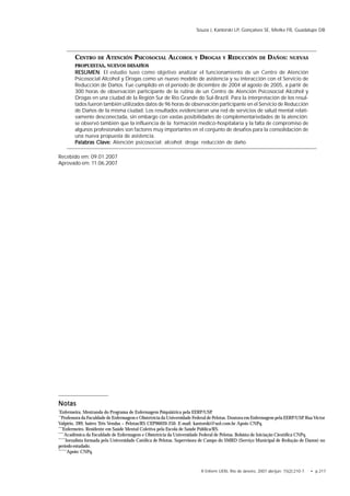 R Enferm UERJ, Rio de Janeiro, 2007 abr/jun; 15(2):210-7. • p.217
Souza J, Kantorski LP, Gonçalves SE, Mielke FB, Guadalupe DB
CENTRO DE ATENCIÓN PSICOSOCIAL ALCOHOL Y DROGAS Y REDUCCIÓN DE DAÑOS: NUEVAS
PROPUESTAS, NUEVOS DESAFÍOS
RESUMENRESUMENRESUMENRESUMENRESUMEN: El estudio tuvo como objetivo analizar el funcionamiento de un Centro de Atención
Psicosocial Alcohol y Drogas como un nuevo modelo de asistencia y su interacción con el Servicio de
Reducción de Daños. Fue cumplido en el período de diciembre de 2004 al agosto de 2005, a partir de
300 horas de observación participante de la rutina de un Centro de Atención Psicosocial Alcohol y
Drogas en una ciudad de la Región Sur de Rio Grande do Sul-Brazil. Para la interpretación de los resul-
tados fueron también utilizados datos de 96 horas de observación participante en el Servicio de Reducción
de Daños de la misma ciudad. Los resultados evidenciaron una red de servicios de salud mental relati-
vamente desconectada, sin embargo con vastas posibilidades de complementariedades de la atención;
se observó también que la influencia de la formación medico-hospitalaria y la falta de compromiso de
algunos profesionales son factores muy importantes en el conjunto de desafíos para la consolidación de
una nueva propuesta de asistencia.
Palabras Clave:Palabras Clave:Palabras Clave:Palabras Clave:Palabras Clave: Atención psicosocial; alcohol; droga; reducción de daño.
NotasNotasNotasNotasNotas
*
Enfermeira. Mestranda do Programa de Enfermagem Psiquiátrica pela EERP/USP.
**
Professora da Faculdade de Enfermagem e Obstetrícia da Universidade Federal de Pelotas. Doutora em Enfermagem pela EERP/USP. Rua Victor
Valpírio, 289; bairro Três Vendas – Pelotas/RS CEP96020-250. E-mail: kantorski@uol.com.br Apoio CNPq.
***
Enfermeiro. Residente em Saúde Mental Coletiva pela Escola de Saúde Pública/RS.
****
Acadêmica da Faculdade de Enfermagem e Obstetrícia da Universidade Federal de Pelotas. Bolsista de Iniciação Científica CNPq.
*****
Jornalista formada pela Universidade Católica de Pelotas. Supervisora de Campo do SMRD (Serviço Municipal de Redução de Danos) no
período estudado.
******
Apoio: CNPq.
Recebido em: 09.01.2007
Aprovado em: 11.06.2007
 